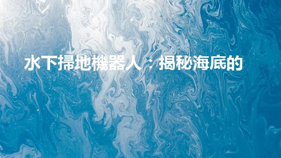 水下掃地機器人：揭秘海底的神秘清潔使者！